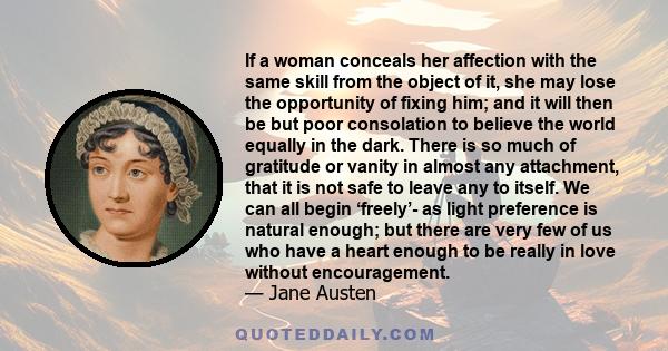 If a woman conceals her affection with the same skill from the object of it, she may lose the opportunity of fixing him; and it will then be but poor consolation to believe the world equally in the dark. There is so