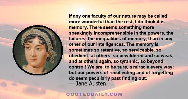 If any one faculty of our nature may be called more wonderful than the rest, I do think it is memory. There seems something more speakingly incomprehensible in the powers, the failures, the inequalities of memory, than