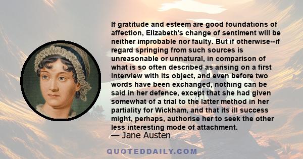 If gratitude and esteem are good foundations of affection, Elizabeth's change of sentiment will be neither improbable nor faulty. But if otherwise--if regard springing from such sources is unreasonable or unnatural, in