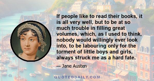 If people like to read their books, it is all very well, but to be at so much trouble in filling great volumes, which, as I used to think, nobody would willingly ever look into, to be labouring only for the torment of