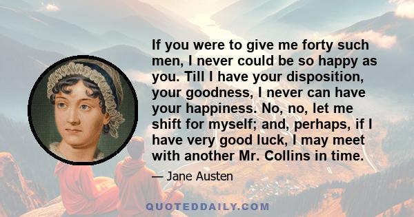 If you were to give me forty such men, I never could be so happy as you. Till I have your disposition, your goodness, I never can have your happiness. No, no, let me shift for myself; and, perhaps, if I have very good