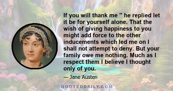 If you will thank me '' he replied let it be for yourself alone. That the wish of giving happiness to you might add force to the other inducements which led me on I shall not attempt to deny. But your family owe me