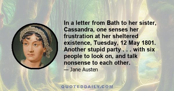 In a letter from Bath to her sister, Cassandra, one senses her frustration at her sheltered existence, Tuesday, 12 May 1801. Another stupid party . . . with six people to look on, and talk nonsense to each other.