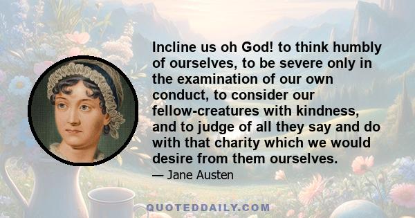 Incline us oh God! to think humbly of ourselves, to be severe only in the examination of our own conduct, to consider our fellow-creatures with kindness, and to judge of all they say and do with that charity which we