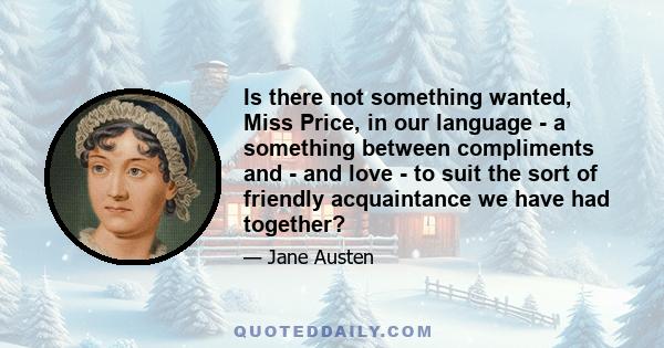 Is there not something wanted, Miss Price, in our language - a something between compliments and - and love - to suit the sort of friendly acquaintance we have had together?