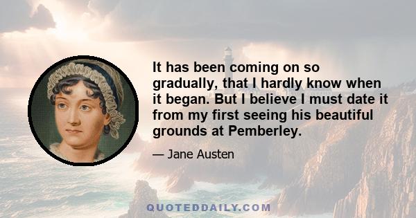 It has been coming on so gradually, that I hardly know when it began. But I believe I must date it from my first seeing his beautiful grounds at Pemberley.