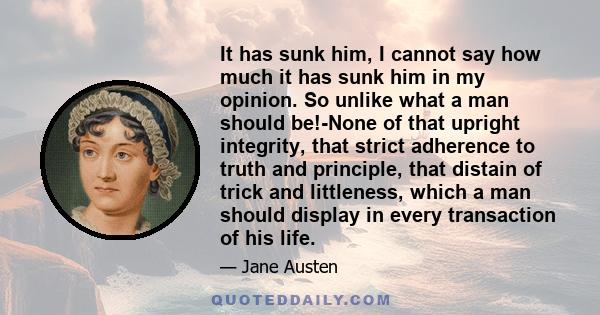 It has sunk him, I cannot say how much it has sunk him in my opinion. So unlike what a man should be!-None of that upright integrity, that strict adherence to truth and principle, that distain of trick and littleness,