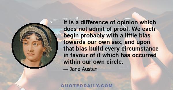 It is a difference of opinion which does not admit of proof. We each begin probably with a little bias towards our own sex, and upon that bias build every circumstance in favour of it which has occurred within our own