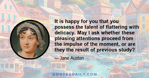 It is happy for you that you possess the talent of flattering with delicacy. May I ask whether these pleasing attentions proceed from the impulse of the moment, or are they the result of previous study?