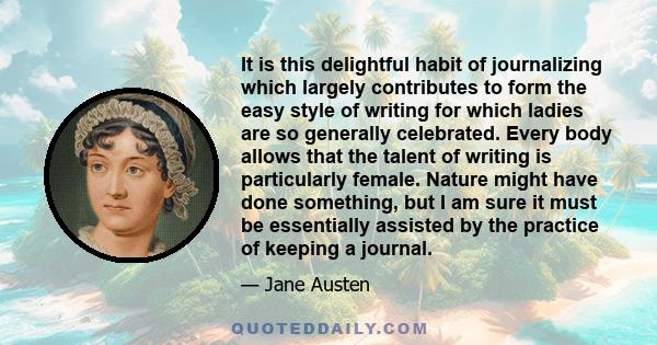 It is this delightful habit of journalizing which largely contributes to form the easy style of writing for which ladies are so generally celebrated. Every body allows that the talent of writing is particularly female.