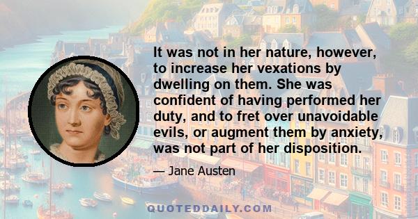 It was not in her nature, however, to increase her vexations by dwelling on them. She was confident of having performed her duty, and to fret over unavoidable evils, or augment them by anxiety, was not part of her