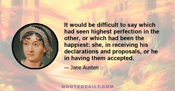 It would be difficult to say which had seen highest perfection in the other, or which had been the happiest: she, in receiving his declarations and proposals, or he in having them accepted.