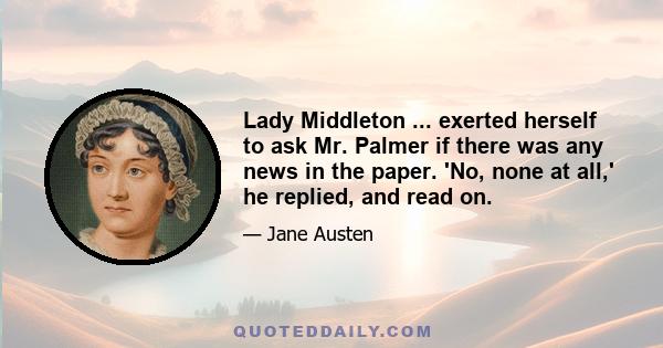 Lady Middleton ... exerted herself to ask Mr. Palmer if there was any news in the paper. 'No, none at all,' he replied, and read on.