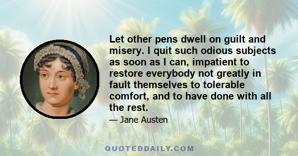 Let other pens dwell on guilt and misery. I quit such odious subjects as soon as I can, impatient to restore everybody not greatly in fault themselves to tolerable comfort, and to have done with all the rest.