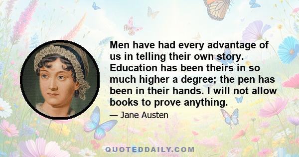 Men have had every advantage of us in telling their own story. Education has been theirs in so much higher a degree; the pen has been in their hands. I will not allow books to prove anything.