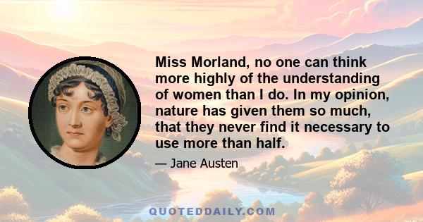 Miss Morland, no one can think more highly of the understanding of women than I do. In my opinion, nature has given them so much, that they never find it necessary to use more than half.