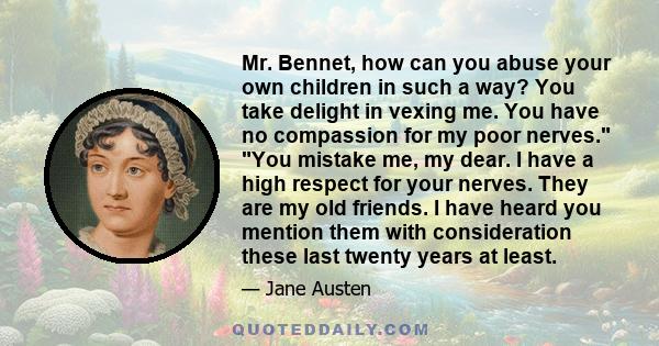 Mr. Bennet, how can you abuse your own children in such a way? You take delight in vexing me. You have no compassion for my poor nerves. You mistake me, my dear. I have a high respect for your nerves. They are my old