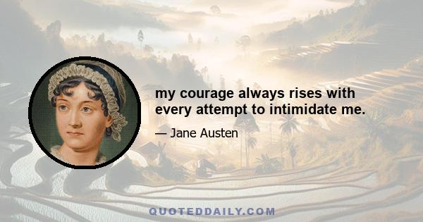 my courage always rises with every attempt to intimidate me.