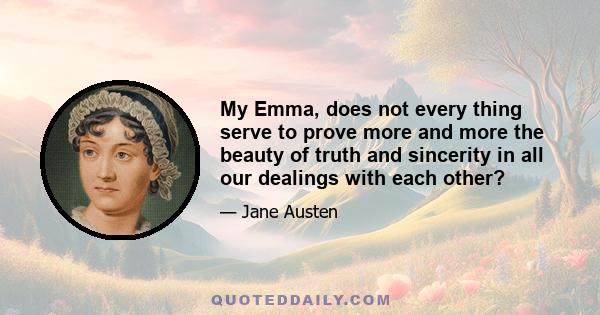 My Emma, does not every thing serve to prove more and more the beauty of truth and sincerity in all our dealings with each other?