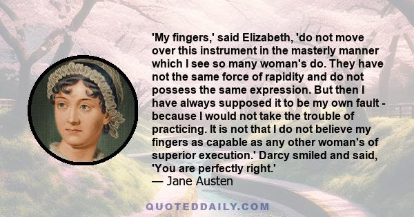 'My fingers,' said Elizabeth, 'do not move over this instrument in the masterly manner which I see so many woman's do. They have not the same force of rapidity and do not possess the same expression. But then I have