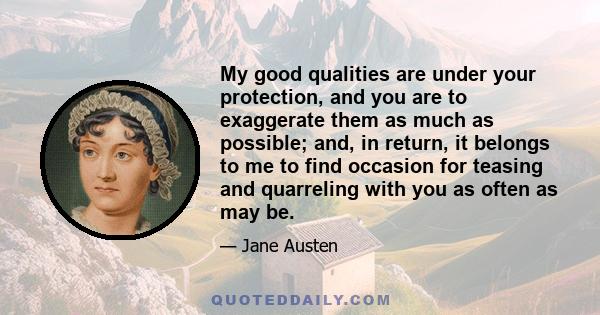 My good qualities are under your protection, and you are to exaggerate them as much as possible; and, in return, it belongs to me to find occasion for teasing and quarreling with you as often as may be.