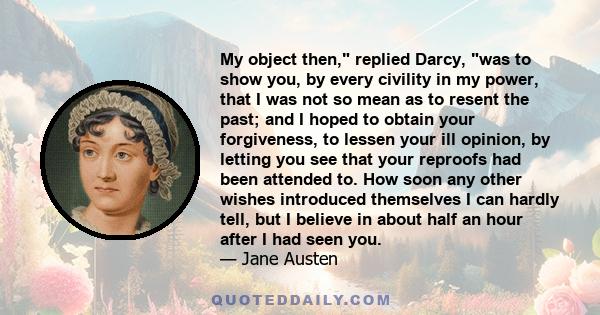 My object then, replied Darcy, was to show you, by every civility in my power, that I was not so mean as to resent the past; and I hoped to obtain your forgiveness, to lessen your ill opinion, by letting you see that