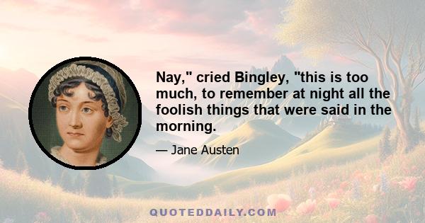 Nay, cried Bingley, this is too much, to remember at night all the foolish things that were said in the morning.