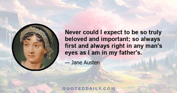 Never could I expect to be so truly beloved and important; so always first and always right in any man's eyes as I am in my father's.