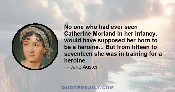 No one who had ever seen Catherine Morland in her infancy, would have supposed her born to be a heroine... But from fifteen to seventeen she was in training for a heroine.