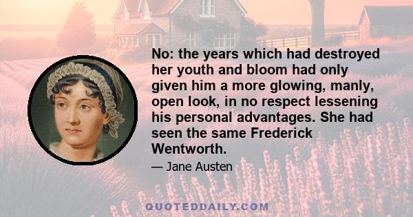 No: the years which had destroyed her youth and bloom had only given him a more glowing, manly, open look, in no respect lessening his personal advantages. She had seen the same Frederick Wentworth.