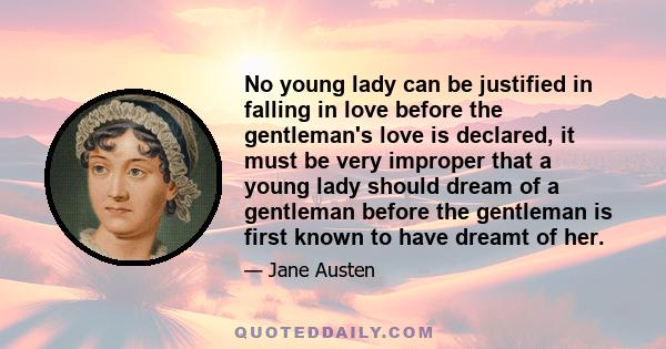 No young lady can be justified in falling in love before the gentleman's love is declared, it must be very improper that a young lady should dream of a gentleman before the gentleman is first known to have dreamt of her.