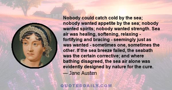 Nobody could catch cold by the sea; nobody wanted appetite by the sea; nobody wanted spirits; nobody wanted strength. Sea air was healing, softening, relaxing - fortifying and bracing - seemingly just as was wanted -