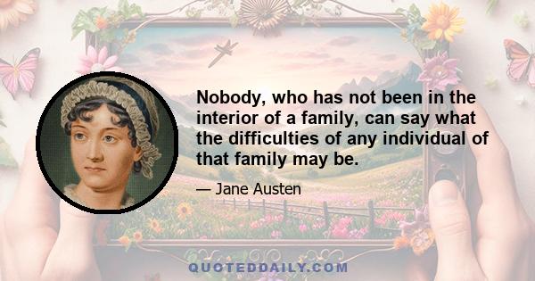 Nobody, who has not been in the interior of a family, can say what the difficulties of any individual of that family may be.