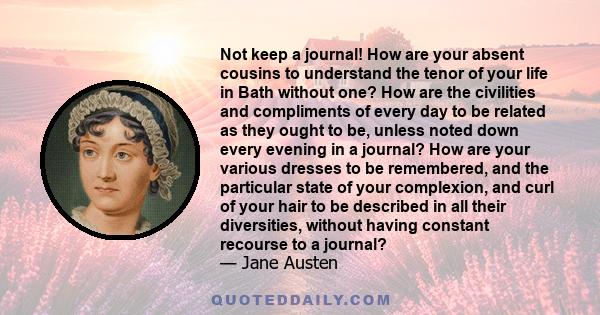 Not keep a journal! How are your absent cousins to understand the tenor of your life in Bath without one? How are the civilities and compliments of every day to be related as they ought to be, unless noted down every