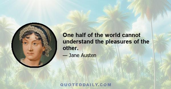 One half of the world cannot understand the pleasures of the other.