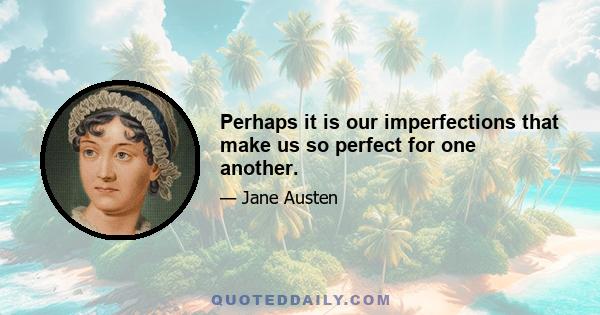 Perhaps it is our imperfections that make us so perfect for one another.