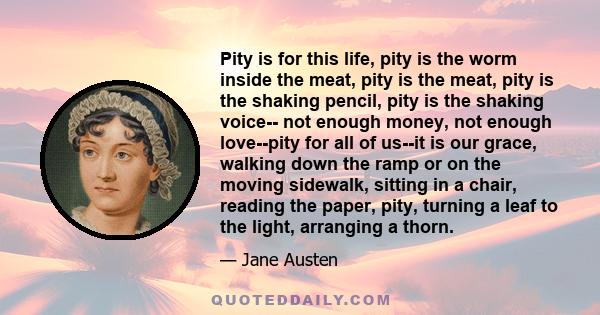 Pity is for this life, pity is the worm inside the meat, pity is the meat, pity is the shaking pencil, pity is the shaking voice-- not enough money, not enough love--pity for all of us--it is our grace, walking down the 