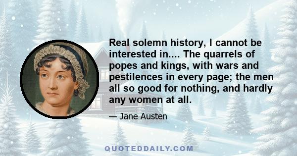 Real solemn history, I cannot be interested in.... The quarrels of popes and kings, with wars and pestilences in every page; the men all so good for nothing, and hardly any women at all.