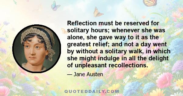 Reflection must be reserved for solitary hours; whenever she was alone, she gave way to it as the greatest relief; and not a day went by without a solitary walk, in which she might indulge in all the delight of