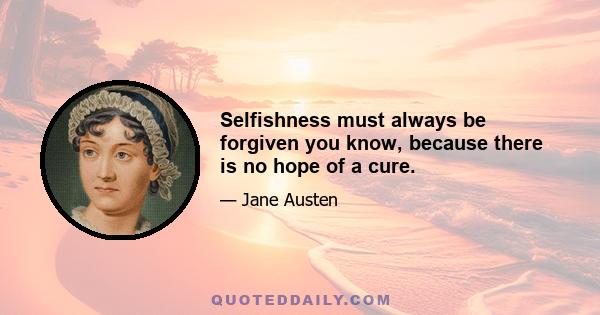 Selfishness must always be forgiven you know, because there is no hope of a cure.