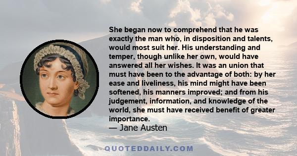 She began now to comprehend that he was exactly the man who, in disposition and talents, would most suit her. His understanding and temper, though unlike her own, would have answered all her wishes. It was an union that 