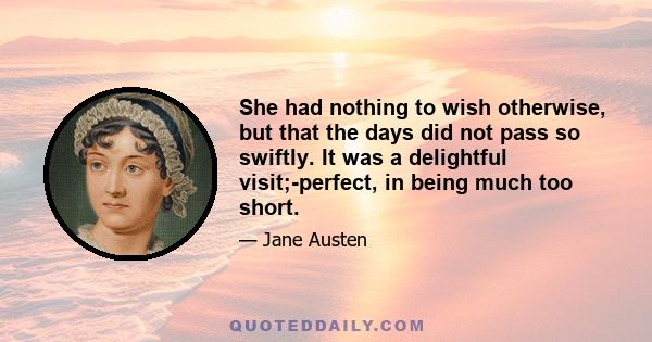 She had nothing to wish otherwise, but that the days did not pass so swiftly. It was a delightful visit;-perfect, in being much too short.