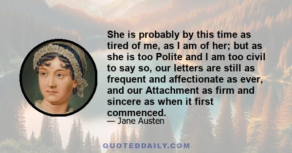 She is probably by this time as tired of me, as I am of her; but as she is too Polite and I am too civil to say so, our letters are still as frequent and affectionate as ever, and our Attachment as firm and sincere as