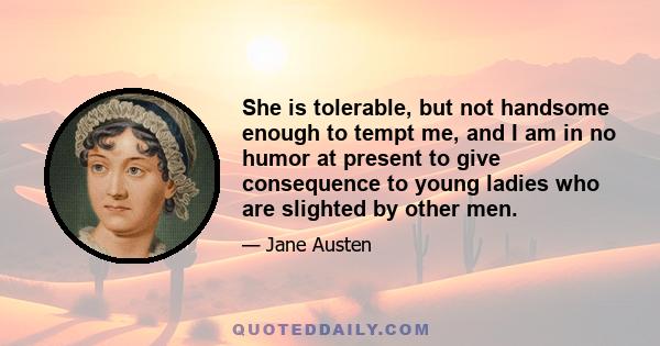 She is tolerable, but not handsome enough to tempt me, and I am in no humor at present to give consequence to young ladies who are slighted by other men.