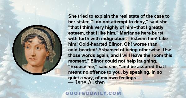 She tried to explain the real state of the case to her sister. I do not attempt to deny, said she, that I think very highly of him--that I greatly esteem, that I like him. Marianne here burst with forth with