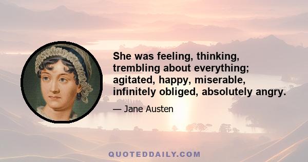 She was feeling, thinking, trembling about everything; agitated, happy, miserable, infinitely obliged, absolutely angry.