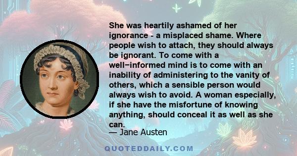 She was heartily ashamed of her ignorance - a misplaced shame. Where people wish to attach, they should always be ignorant. To come with a well−informed mind is to come with an inability of administering to the vanity