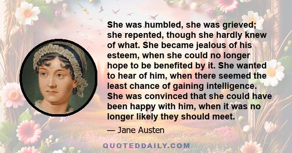 She was humbled, she was grieved; she repented, though she hardly knew of what. She became jealous of his esteem, when she could no longer hope to be benefited by it. She wanted to hear of him, when there seemed the