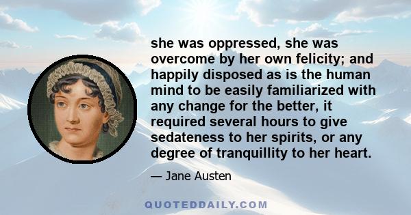 she was oppressed, she was overcome by her own felicity; and happily disposed as is the human mind to be easily familiarized with any change for the better, it required several hours to give sedateness to her spirits,