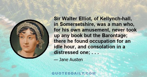 Sir Walter Elliot, of Kellynch-hall, in Somersetshire, was a man who, for his own amusement, never took up any book but the Barontage; there he found occupation for an idle hour, and consolation in a distressed one; . . 